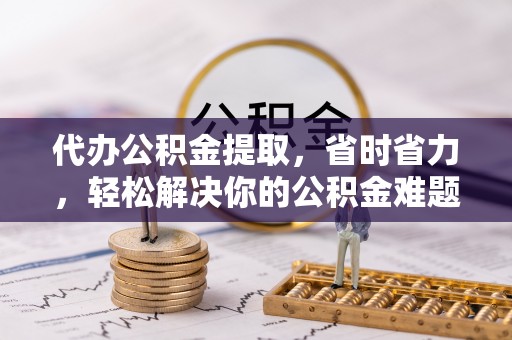 襄汾代办公积金提取，省时省力，轻松解决你的公积金难题