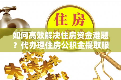 襄汾如何高效解决住房资金难题？代办理住房公积金提取服务助您轻松应对