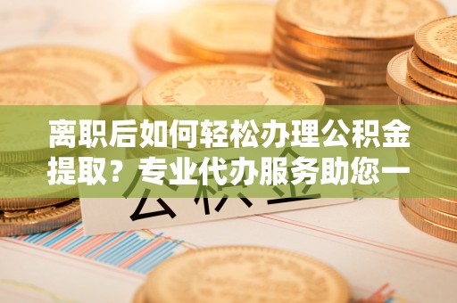 襄汾离职后如何轻松办理公积金提取？专业代办服务助您一臂之力