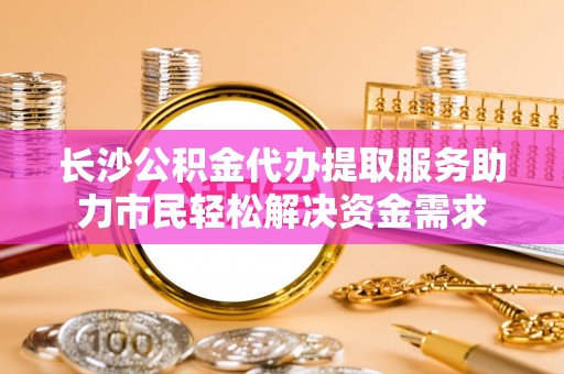 襄汾长沙公积金代办提取服务助力市民轻松解决资金需求