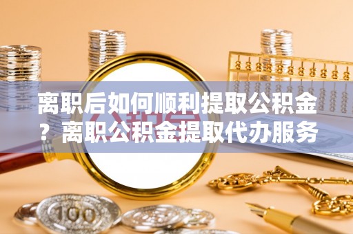襄汾离职后如何顺利提取公积金？离职公积金提取代办服务帮你搞定！