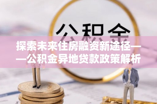 襄汾探索未来住房融资新途径——公积金异地贷款政策解析与实践