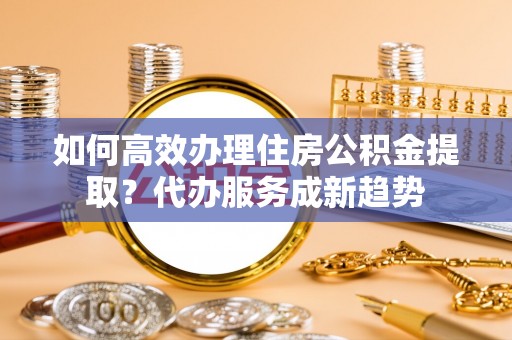 襄汾如何高效办理住房公积金提取？代办服务成新趋势
