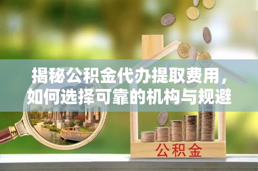 襄汾揭秘公积金代办提取费用，如何选择可靠的机构与规避潜在风险