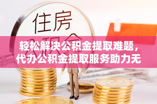襄汾轻松解决公积金提取难题，代办公积金提取服务助力无忧生活