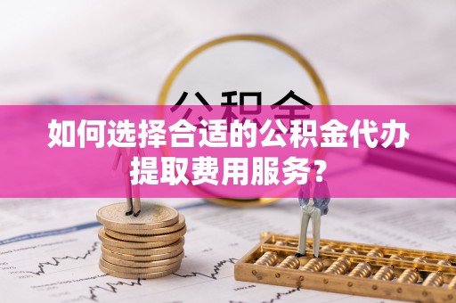 襄汾如何选择合适的公积金代办提取费用服务？