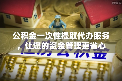 襄汾公积金一次性提取代办服务，让您的资金管理更省心