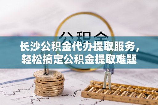 襄汾长沙公积金代办提取服务，轻松搞定公积金提取难题