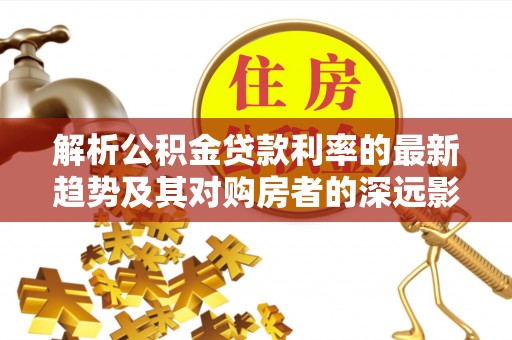 襄汾解析公积金贷款利率的最新趋势及其对购房者的深远影响