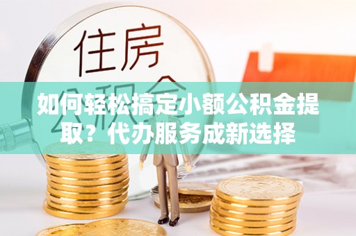 襄汾如何轻松搞定小额公积金提取？代办服务成新选择