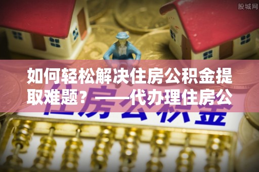 襄汾如何轻松解决住房公积金提取难题？——代办理住房公积金提取服务解析
