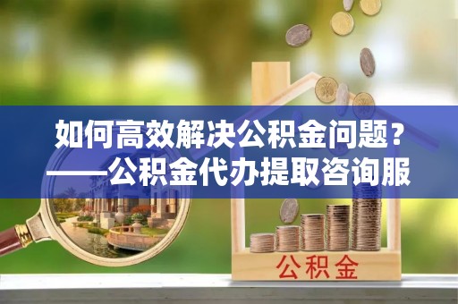 襄汾如何高效解决公积金问题？——公积金代办提取咨询服务指南