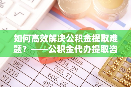 襄汾如何高效解决公积金提取难题？——公积金代办提取咨询服务全解析