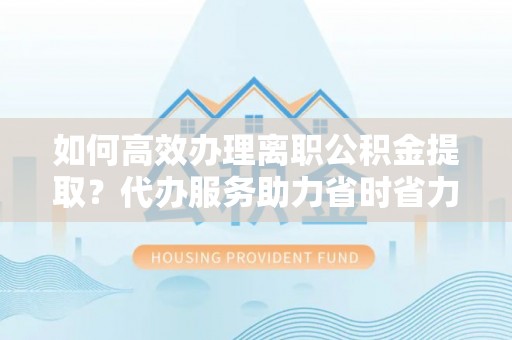 襄汾如何高效办理离职公积金提取？代办服务助力省时省力