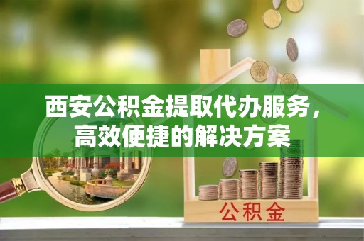襄汾西安公积金提取代办服务，高效便捷的解决方案