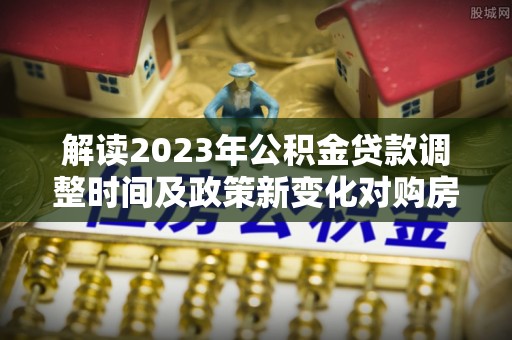 襄汾解读2023年公积金贷款调整时间及政策新变化对购房的影响