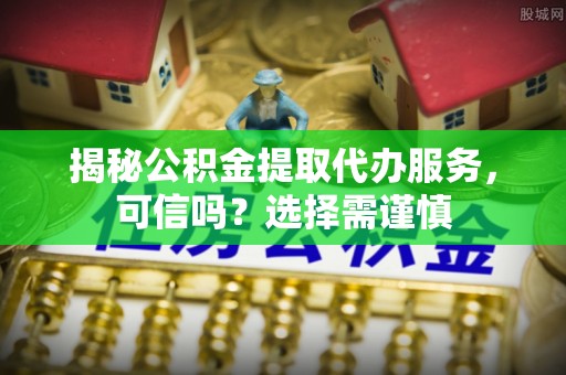 襄汾揭秘公积金提取代办服务，可信吗？选择需谨慎
