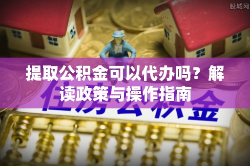襄汾提取公积金可以代办吗？解读政策与操作指南