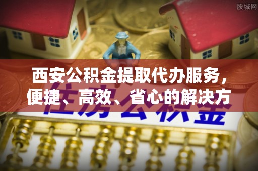 襄汾西安公积金提取代办服务，便捷、高效、省心的解决方案