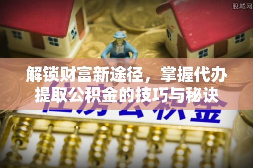 襄汾解锁财富新途径，掌握代办提取公积金的技巧与秘诀