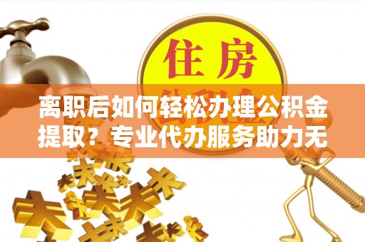 襄汾离职后如何轻松办理公积金提取？专业代办服务助力无忧