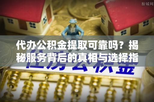 襄汾代办公积金提取可靠吗？揭秘服务背后的真相与选择指南
