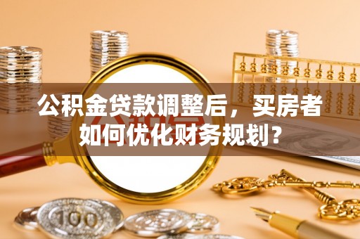襄汾公积金贷款调整后，买房者如何优化财务规划？
