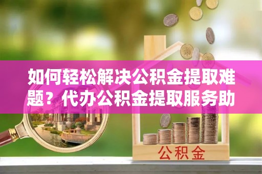 襄汾如何轻松解决公积金提取难题？代办公积金提取服务助您一臂之力