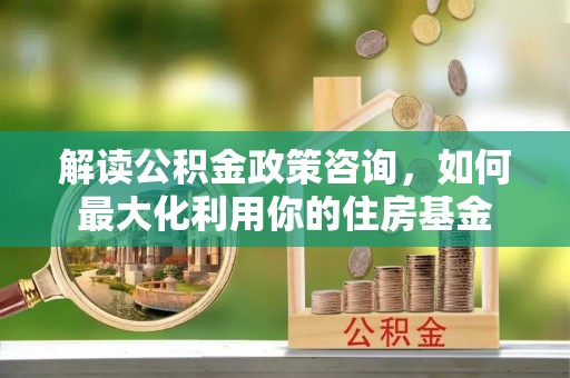 襄汾解读公积金政策咨询，如何最大化利用你的住房基金