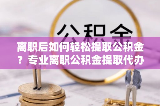 襄汾离职后如何轻松提取公积金？专业离职公积金提取代办服务指南