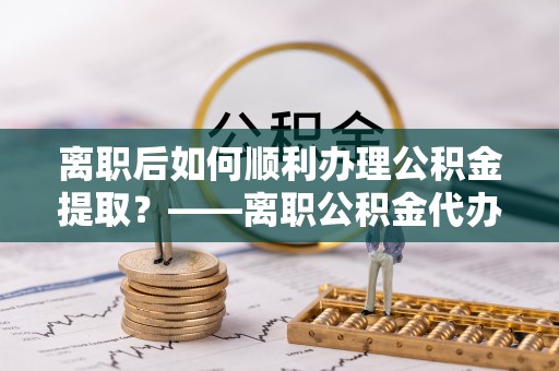 襄汾离职后如何顺利办理公积金提取？——离职公积金代办提取全攻略