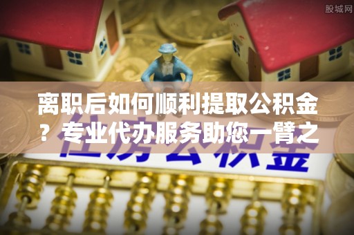襄汾离职后如何顺利提取公积金？专业代办服务助您一臂之力