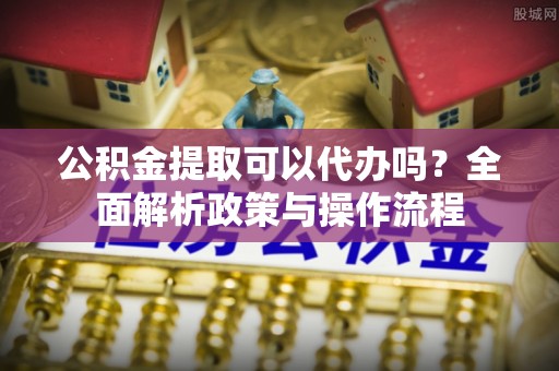 襄汾公积金提取可以代办吗？全面解析政策与操作流程
