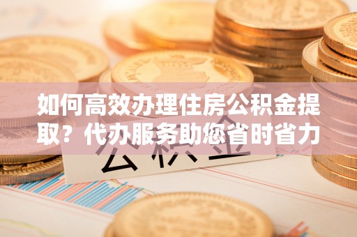 襄汾如何高效办理住房公积金提取？代办服务助您省时省力
