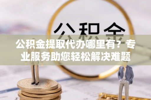 襄汾公积金提取代办哪里有？专业服务助您轻松解决难题