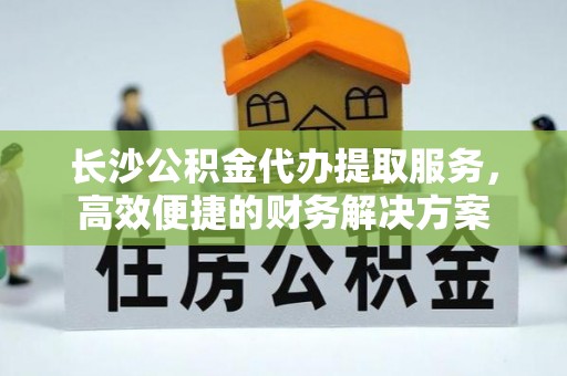 襄汾长沙公积金代办提取服务，高效便捷的财务解决方案