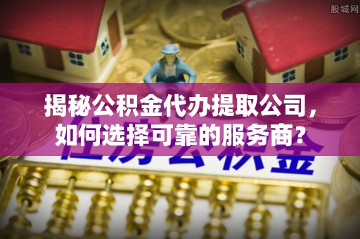 襄汾揭秘公积金代办提取公司，如何选择可靠的服务商？
