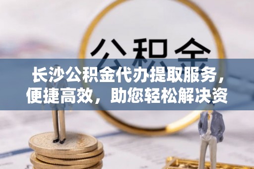 襄汾长沙公积金代办提取服务，便捷高效，助您轻松解决资金需求