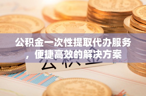 襄汾公积金一次性提取代办服务，便捷高效的解决方案