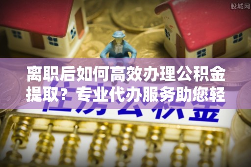 襄汾离职后如何高效办理公积金提取？专业代办服务助您轻松搞定