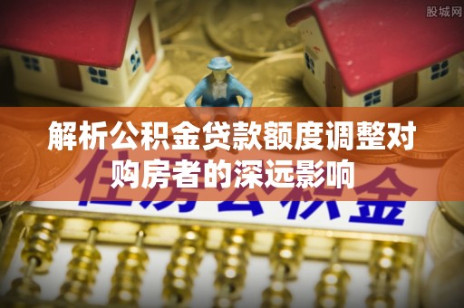 襄汾解析公积金贷款额度调整对购房者的深远影响