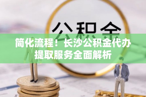 襄汾简化流程！长沙公积金代办提取服务全面解析