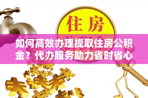 襄汾如何高效办理提取住房公积金？代办服务助力省时省心