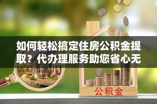 襄汾如何轻松搞定住房公积金提取？代办理服务助您省心无忧