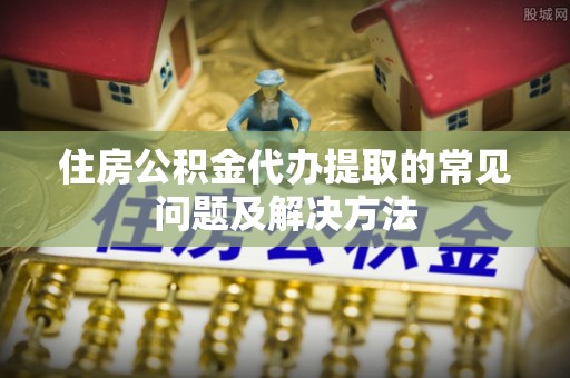 襄汾住房公积金代办提取的常见问题及解决方法