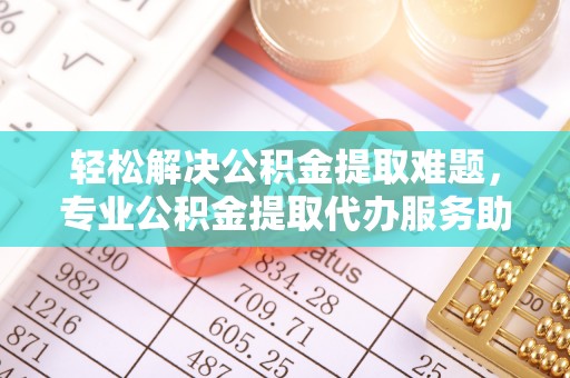 襄汾轻松解决公积金提取难题，专业公积金提取代办服务助您无忧