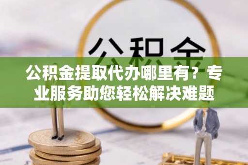 襄汾公积金提取代办哪里有？专业服务助您轻松解决难题