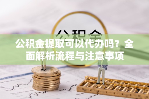 襄汾公积金提取可以代办吗？全面解析流程与注意事项